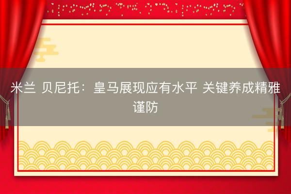 米兰 贝尼托：皇马展现应有水平 关键养成精雅谨防